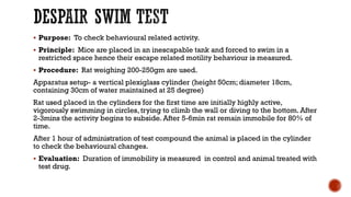 DESPAIR SWIM TEST
▪ Purpose: To check behavioural related activity.
▪ Principle: Mice are placed in an inescapable tank and forced to swim in a
restricted space hence their escape related motility behaviour is measured.
▪ Procedure: Rat weighing 200-250gm are used.
Apparatus setup- a vertical plexiglass cylinder (height 50cm; diameter 18cm,
containing 30cm of water maintained at 25 degree)
Rat used placed in the cylinders for the first time are initially highly active,
vigorously swimming in circles, trying to climb the wall or diving to the bottom. After
2-3mins the activity begins to subside. After 5-6min rat remain immobile for 80% of
time.
After 1 hour of administration of test compound the animal is placed in the cylinder
to check the behavioural changes.
▪ Evaluation: Duration of immobility is measured in control and animal treated with
test drug.
 