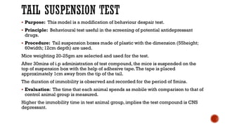 TAIL SUSPENSION TEST
▪ Purpose: This model is a modification of behaviour despair test.
▪ Principle: Behavioural test useful in the screening of potential antidepressant
drugs.
▪ Procedure: Tail suspension boxes made of plastic with the dimension (55height;
60width; 12cm depth) are used.
Mice weighting 20-25gm are selected and used for the test.
After 30mins of i.p administration of test compound, the mice is suspended on the
top of suspension box with the help of adhesive tape.The tape is placed
approximately 1cm away from the tip of the tail.
The duration of immobility is observed and recorded for the period of 5mins.
▪ Evaluation: The time that each animal spends as mobile with comparison to that of
control animal group is measured.
Higher the immobility time in test animal group, implies the test compound is CNS
depressant.
 