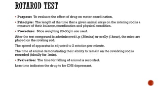 ROTAROD TEST
▪ Purpose: To evaluate the effect of drug on motor coordination.
▪ Principle: The length of the time that a given animal stays on the rotating rod is a
measure of their balance, coordination and physical condition.
▪ Procedure: Mice weighing 20-30gm are used.
After the test compound is administered i.p (30mins) or orally (1hour), the mice are
placed on the rotating rod.
The speed of apparatus is adjusted to 2 rotation per minute.
The time of animal demonstrating their ability to remain on the revolving rod is
recorded (ideally for 1min).
▪ Evaluation: The time for falling of animal is recorded.
Less time indicates the drug to be CNS depressant.
 