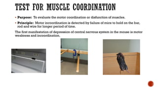 TEST FOR MUSCLE COORDINATION
▪ Purpose: To evaluate the motor coordination or disfunction of muscles.
▪ Principle: Motor incoordination is detected by failure of mice to hold on the bar,
rod and wire for longer period of time.
The first manifestation of depression of central nervous system in the mouse is motor
weakness and incoordination.
 