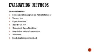 EVALUATION METHODS
In-vivo methods-
1. Screening of analeptics by Actophotometer
2. Runway test
3. Open Field test
4. Hole Board test
5. Combined Open Field test
6. Strychnine induced convulsion
7. Ptosis test
8. Sand displacement method
 