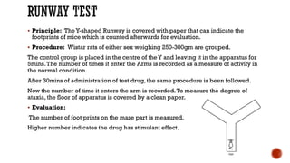RUNWAY TEST
▪ Principle: TheY-shaped Runway is covered with paper that can indicate the
footprints of mice which is counted afterwards for evaluation.
▪ Procedure: Wistar rats of either sex weighing 250-300gm are grouped.
The control group is placed in the centre of the Y and leaving it in the apparatus for
5mins.The number of times it enter the Arms is recorded as a measure of activity in
the normal condition.
After 30mins of administration of test drug, the same procedure is been followed.
Now the number of time it enters the arm is recorded.To measure the degree of
ataxia, the floor of apparatus is covered by a clean paper.
▪ Evaluation:
The number of foot prints on the maze part is measured.
Higher number indicates the drug has stimulant effect.
 