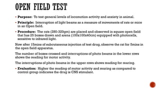 OPEN FIELD TEST
▪ Purpose: To test general levels of locomotion activity and anxiety in animal.
▪ Principle: Interruption of light beams as a measure of movements of rats or mice
in an Open field.
▪ Procedure: The rats (280-320gm) are placed and observed in square open field
that has 25 boxes drawn and arena (100x100x40cm) equipped with photocells,
sensitive to infrared light.
Now after 15mins of subcutaneous injection of test drug, observe the rat for 5mins in
the open field apparatus.
The number of boxes crossed and interruptions of photo beams in the lower rows
shows the reading for motor activity.
The interruptions of photo beams in the upper rows shows reading for rearing.
▪ Evaluation: Higher the reading of motor activity and rearing as compared to
control group indicates the drug is CNS stimulant.
 