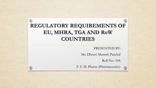REGULATORY REQUIREMENTS OF
EU, MHRA, TGA AND RoW
COUNTRIES
PRESENTED BY:
Ms. Dhruvi Manesh Panchal
Roll No.: 506
F. Y. M. Pharm (Pharmaceutics)
 