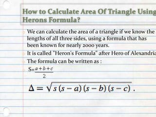 o We can calculate the area of a triangle if we know the
lengths of all three sides, using a formula that has
been known for nearly 2000 years.
o It is called "Heron's Formula" after Hero of Alexandria
o The formula can be written as :
o S=
 