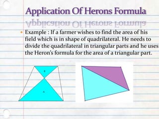  Example : If a farmer wishes to find the area of his
field which is in shape of quadrilateral. He needs to
divide the quadrilateral in triangular parts and he uses
the Heron’s formula for the area of a triangular part.
 