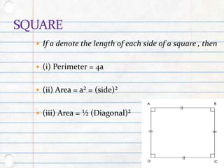  If a denote the length of each side of a square , then
 (i) Perimeter = 4a
 (ii) Area = a² = (side)²
 (iii) Area = ½ (Diagonal)²
 