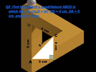 Q2 Find the area of a quadrilateral ABCD in
which AB = 3 cm, B = 90°CD = 4 cm, DA = 5
cm, and AC = 5 cm.
5cm
4cm
3 cm
D
A B
C
 