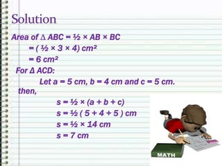 Area of ∆ ABC = ½ × AB × BC
= ( ½ × 3 × 4) cm²
= 6 cm²
For Δ ACD:
Let a = 5 cm, b = 4 cm and c = 5 cm.
then,
s = ½ × (a + b + c)
s = ½ ( 5 + 4 + 5 ) cm
s = ½ × 14 cm
s = 7 cm
 