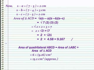 Now, s – a = ( 7 – 5 ) = 2 cm
s – b = ( 7 – 4 ) = 3 cm
s – c = ( 7 – 5 ) = 2 cm
Area of ∆ ACD = √s(s — a)(s —b)(s—c)
= √ 7 (2) (3) (2)
= √ 2 × 2 × 3 × 7
= 2 × √3 ×√7
= 2 × √21
= 2 × 4.58 = 9.167 /
-
Area of quadrilateral ABCD = Area of ∆ABC +
Area of ∆ ACD
= 6 + (9.16) cm²
= 15.2 cm² (approx.)
 
