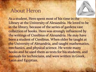  As a student, Hero spent most of his time in the
Library at the University of Alexandria. He loved to be
in the library, because of the series of gardens vast
collection of books. Hero was strongly influenced by
the writings of Ctesibius of Alexandria. He may have
been a student of Ctesibius. When older he taught at
the University of Alexandria, and taught mathematics,
mechanics, and physical science. He wrote many
books and he used them as texts for his students, and
manuals for technicians, and were written in Greek,
Latin and Egyptian.
 