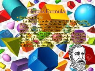  i)area=1/2 (b x h)
 Let there be a scalene triangle, the lengths of its
sides are known but the height is not known. To
find its area none of above listed formulae is
applicable. In fact, we require the height
corresponding to a base. But we do not have any
clue for the same. Heron , an encyclopedic writer in
Applied Mathematics gave a formula for finding
area of triangle in terms of lengths of its three sides
as discussed in next slide.
 