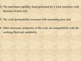 4. The maximum capillary head generated by a wick increases with
decrease in pore size.
5. The wick permeability increases with increasing pore size
6. Other necessary properties of the wick are compatibility with the
working fluid and wettability.
 