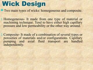 Wick Design
Two main types of wicks: homogeneous and composite.
1.Homogeneous- It made from one type of material or
machining technique. Tend to have either high capillary
pressure and low permeability or the other way around.
2.Composite- It made of a combination of several types or
porosities of materials and/or configurations. Capillary
pumping and axial fluid transport are handled
independently.
 