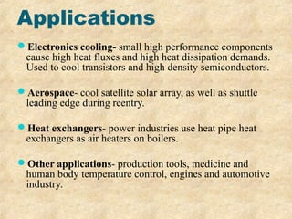 Applications
Electronics cooling- small high performance components
cause high heat fluxes and high heat dissipation demands.
Used to cool transistors and high density semiconductors.
Aerospace- cool satellite solar array, as well as shuttle
leading edge during reentry.
Heat exchangers- power industries use heat pipe heat
exchangers as air heaters on boilers.
Other applications- production tools, medicine and
human body temperature control, engines and automotive
industry.
 