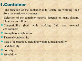 1.Container
The function of the container is to isolate the working fluid
from the outside environment.
Selection of the container material depends on many factors.
These are as follows:
Compatibility (both with working fluid and external
environment)
Strength to weight ratio
Thermal conductivity
Ease of fabrication, including welding, machinability
and ductility
Porosity
Wettability
 