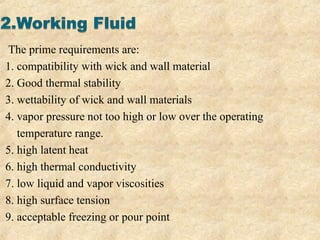 The prime requirements are:
1. compatibility with wick and wall material
2. Good thermal stability
3. wettability of wick and wall materials
4. vapor pressure not too high or low over the operating
temperature range.
5. high latent heat
6. high thermal conductivity
7. low liquid and vapor viscosities
8. high surface tension
9. acceptable freezing or pour point
 