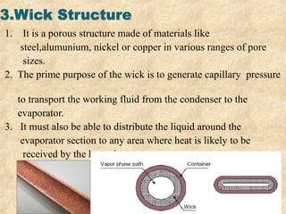 1. It is a porous structure made of materials like
steel,alumunium, nickel or copper in various ranges of pore
sizes.
2. The prime purpose of the wick is to generate capillary pressure
to transport the working fluid from the condenser to the
evaporator.
3. It must also be able to distribute the liquid around the
evaporator section to any area where heat is likely to be
received by the heat pipe.
 