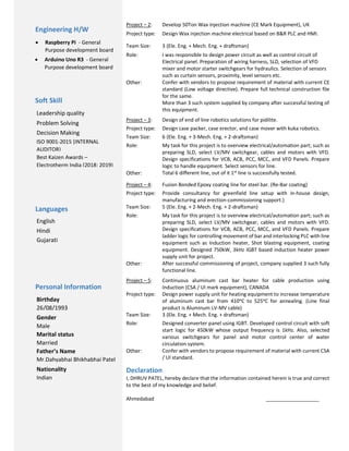 Project – 2: Develop 50Ton Wax injection machine (CE Mark Equipment), UK
Project type: Design Wax injection machine electrical based on B&R PLC and HMI.
Team Size: 3 (Ele. Eng. + Mech. Eng. + draftsman)
Role: I was responsible to design power circuit as well as control circuit of
Electrical panel. Preparation of wiring harness, SLD, selection of VFD
mixer and motor starter switchgears for hydraulics. Selection of sensors
such as curtain sensors, proximity, level sensors etc.
Other: Confer with vendors to propose requirement of material with current CE
standard (Low voltage directive). Prepare full technical construction file
for the same.
More than 3 such system supplied by company after successful testing of
this equipment.
Project – 3: Design of end of line robotics solutions for pidilite.
Project type: Design case packer, case erector, and case mover with kuka robotics.
Team Size: 6 (Ele. Eng. + 3-Mech. Eng. + 2-draftsman)
Role: My task for this project is to overview electrical/automation part; such as
preparing SLD, select LV/MV switchgear, cables and motors with VFD.
Design specifications for VCB, ACB, PCC, MCC, and VFD Panels. Prepare
logic to handle equipment. Select sensors for line.
Other: Total 6 different line, out of it 1st line is successfully tested.
Project – 4: Fusion Bonded Epoxy coating line for steel bar. (Re-Bar coating)
Project type: Provide consultancy for greenfield line setup with in-house design,
manufacturing and erection-commissioning support.)
Team Size: 5 (Ele. Eng. + 2-Mech. Eng. + 2-draftsman)
Role: My task for this project is to overview electrical/automation part; such as
preparing SLD, select LV/MV switchgear, cables and motors with VFD.
Design specifications for VCB, ACB, PCC, MCC, and VFD Panels. Prepare
ladder logic for controlling movement of bar and interlocking PLC with line
equipment such as Induction heater, Shot blasting equipment, coating
equipment. Designed 750kW, 3kHz IGBT based induction heater power
supply unit for project.
Other: After successful commissioning of project, company supplied 3 such fully
functional line.
Project – 5: Continuous aluminum cast bar heater for cable production using
Induction (CSA / Ul mark equipment), CANADA
Project type: Design power supply unit for heating equipment to increase temperature
of aluminum cast bar from 410ᵒC to 525ᵒC for annealing. (Line final
product is Aluminum LV-MV cable)
Team Size: 3 (Ele. Eng. + Mech. Eng. + draftsman)
Role: Designed converter panel using IGBT. Developed control circuit with soft
start logic for 450kW whose output frequency is 1kHz. Also, selected
various switchgears for panel and motor control center of water
circulation system.
Other: Confer with vendors to propose requirement of material with current CSA
/ Ul standard.
Declaration
I, DHRUV PATEL, hereby declare that the information contained herein is true and correct
to the best of my knowledge and belief.
Ahmedabad ___________________
Soft Skill
Leadership quality
Problem Solving
Decision Making
Languages
English
Hindi
Gujarati
Personal Information
Birthday
26/08/1993
Gender
Male
Marital status
Married
Father’s Name
Mr.Dahyabhai Bhikhabhai Patel
Nationality
Indian
Engineering H/W
 Raspberry Pi - General
Purpose development board
 Arduino Uno R3 - General
Purpose development board
ISO 9001-2015 (INTERNAL
AUDITOR)
Best Kaizen Awards –
Electrotherm India (2018; 2019)
 