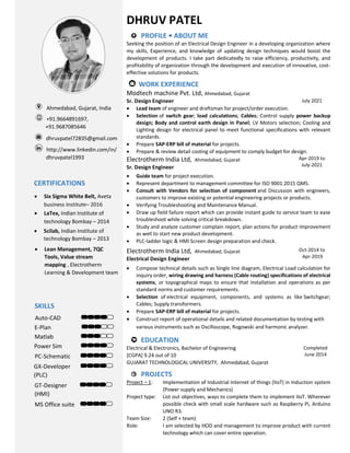 DHRUV PATEL
PROFILE • ABOUT ME
Seeking the position of an Electrical Design Engineer in a developing organization where
my skills, Experience, and knowledge of updating design techniques would boost the
development of products. I take part dedicatedly to raise efficiency, productivity, and
profitability of organization through the development and execution of innovative, cost-
effective solutions for products.
WORK EXPERIENCE
Modtech machine Pvt. Ltd, Ahmedabad, Gujarat
Sr. Design Engineer July 2021
 Lead team of engineer and draftsman for project/order execution.
 Selection of switch gear; load calculations; Cables; Control supply power backup
design; Body and control earth design in Panel; LV Motors selection; Cooling and
Lighting design for electrical panel to meet functional specifications with relevant
standards.
 Prepare SAP-ERP bill of material for projects.
 Prepare & review detail costing of equipment to comply budget for design.
Electrotherm India Ltd, Ahmedabad, Gujarat Apr-2019 to
July-2021
Sr. Design Engineer
 Guide team for project execution.
 Represent department to management committee for ISO 9001:2015 QMS.
 Consult with Vendors for selection of component and Discussion with engineers,
customers to improve existing or potential engineering projects or products.
 Verifying Troubleshooting and Maintenance Manual.
 Draw up field failure report which can provide instant guide to service team to ease
troubleshoot while solving critical breakdown.
 Study and analyze customer complain report, plan actions for product improvement
as well to start new product development.
 PLC-ladder logic & HMI Screen design preparation and check.
Electrotherm India Ltd, Ahmedabad, Gujarat Oct-2014 to
Apr-2019
Electrical Design Engineer
 Compose technical details such as Single line diagram, Electrical Load calculation for
inquiry order, wiring drawing and harness (Cable routing) specifications of electrical
systems, or topographical maps to ensure that installation and operations as per
standard norms and customer requirements.
 Selection of electrical equipment, components, and systems as like Switchgear;
Cables; Supply transformers.
 Prepare SAP-ERP bill of material for projects.
 Construct report of operational details and related documentation by testing with
various instruments such as Oscilloscope, Rogowski and harmonic analyzer.
EDUCATION
Electrical & Electronics, Bachelor of Engineering Completed
June 2014
[CGPA] 9.24 out of 10
GUJARAT TECHNOLOGICAL UNIVERSITY, Ahmedabad, Gujarat
PROJECTS
Project – 1: Implementation of Industrial Internet of things (IIoT) in Induction system
(Power supply and Mechanics)
Project type: List out objectives, ways to complete them to implement IIoT. Wherever
possible check with small scale hardware such as Raspberry Pi, Arduino
UNO R3.
Team Size: 2 (Self + team)
Role: I am selected by HOD and management to improve product with current
technology which can cover entire operation.
Ahmedabad, Gujarat, India
+91.9664891697,
“ +91.9687085646
dhruvpatel72835@gmail.com
http://www.linkedin.com/in/
‘ dhruvpatel1993
SKILLS
Auto-CAD
E-Plan
Matlab
Power Sim
PC-Schematic
GX-Developer
(PLC)
GT-Designer
(HMI)
MS Office suite
CERTIFICATIONS
 Scilab, Indian Institute of
technology Bombay – 2013
 Six Sigma White Belt, Aveta
business Institute– 2016
 LaTex, Indian Institute of
technology Bombay – 2014
 Lean Management, 7QC
Tools, Value stream
mapping , Electrotherm
Learning & Development team
 