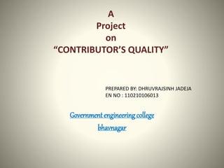 A 
Project 
on 
“CONTRIBUTOR’S QUALITY” 
PREPARED BY: DHRUVRAJSINH JADEJA 
EN NO : 110210106013 
Government engineering college 
bhavnagar 
 