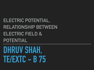 DHRUV SHAH,
TE/EXTC - B 75
ELECTRIC POTENTIAL,
RELATIONSHIP BETWEEN
ELECTRIC FIELD &
POTENTIAL
 