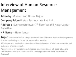 Interview of Human Resource
Management
Taken by M.zenul and Dhruv Bajpai
Company Taken Pratap Tachnocrate Pvt .Ltd.
Address :- Everygreen tower 7th floor Vasahli Nagar Jaipur
Rajasthan
HR Name :- Hem Kanvar
Topic :- Introduction of company. Understand of Human Resource Management
function and utility in Corporate Industry has a whole.
360 degree and Motivation Retention and redeployment of Workforce transfer and
outsource of employment .
Payroll level of hr management. Selection and recruitment job description and
specification hurdle or hindrance and challenges of in this field. Performance
Apprasiel.
 