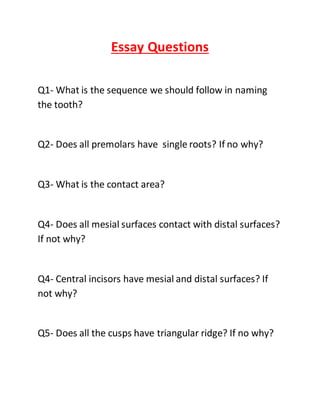 Essay Questions
Q1- What is the sequence we should follow in naming
the tooth?
Q2- Does all premolars have single roots? If no why?
Q3- What is the contact area?
Q4- Does all mesial surfaces contact with distal surfaces?
If not why?
Q4- Central incisors have mesial and distal surfaces? If
not why?
Q5- Does all the cusps have triangular ridge? If no why?
 