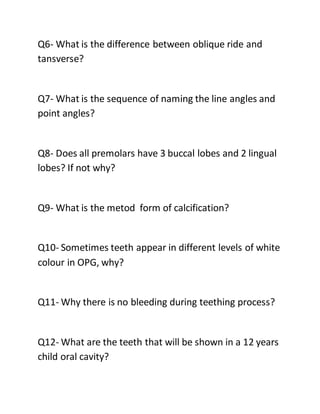 Q6- What is the difference between oblique ride and
tansverse?
Q7- What is the sequence of naming the line angles and
point angles?
Q8- Does all premolars have 3 buccal lobes and 2 lingual
lobes? If not why?
Q9- What is the metod form of calcification?
Q10- Sometimes teeth appear in different levels of white
colour in OPG, why?
Q11- Why there is no bleeding during teething process?
Q12- What are the teeth that will be shown in a 12 years
child oral cavity?