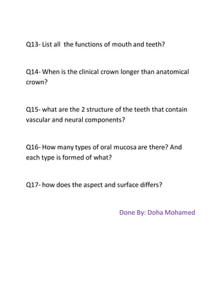 Q13- List all the functions of mouth and teeth?
Q14- When is the clinical crown longer than anatomical
crown?
Q15- what are the 2 structure of the teeth that contain
vascular and neural components?
Q16- How many types of oral mucosaare there? And
each type is formed of what?
Q17- how does the aspect and surface differs?
Done By: Doha Mohamed