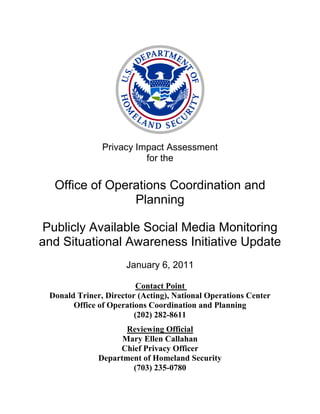 Privacy Impact Assessment
                         for the

  Office of Operations Coordination and
                Planning

 Publicly Available Social Media Monitoring
and Situational Awareness Initiative Update
                     January 6, 2011

                         Contact Point
 Donald Triner, Director (Acting), National Operations Center
       Office of Operations Coordination and Planning
                        (202) 282-8611
                     Reviewing Official
                    Mary Ellen Callahan
                   Chief Privacy Officer
              Department of Homeland Security
                      (703) 235-0780
 