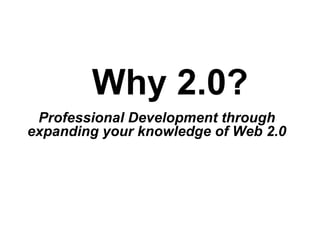 Why 2.0? Professional Development through  expanding your knowledge of Web 2.0   