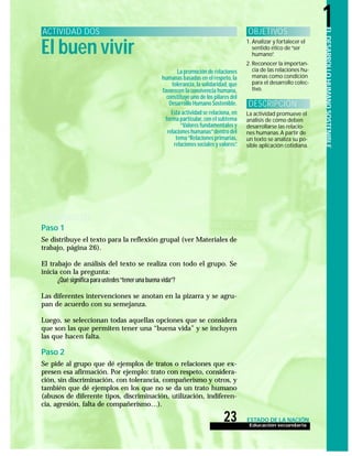 Educación secundaria
23 ESTADO DE LA NACIÓN
ELDESARROLLOHUMANOSOSTENIBLE
1
1. Analizar y fortalecer el
sentido ético de“ser
humano”.
2. Reconocer la importan-
cia de las relaciones hu-
manas como condición
para el desarrollo colec-
tivo.
El buen vivir
ACTIVIDAD DOS OBJETIVOS
DESARROLLO
La promoción de relaciones
humanas basadas en el respeto,la
tolerancia,la solidaridad,que
favorecen la convivencia humana,
constituye uno de los pilares del
Desarrollo Humano Sostenible.
Esta actividad se relaciona,en
forma particular,con el subtema
“Valores fundamentales y
relaciones humanas”dentro del
tema“Relaciones primarias,
relaciones sociales y valores”.
La actividad promueve el
análisis de cómo deben
desarrollarse las relacio-
nes humanas. A partir de
un texto se analiza su po-
sible aplicación cotidiana.
DESCRIPCIÓN
Paso 1
Se distribuye el texto para la reflexión grupal (ver Materiales de
trabajo, página 26).
El trabajo de análisis del texto se realiza con todo el grupo. Se
inicia con la pregunta:
¿Qué significa para ustedes“tener una buena vida”?
Las diferentes intervenciones se anotan en la pizarra y se agru-
pan de acuerdo con su semejanza.
Luego, se seleccionan todas aquellas opciones que se considera
que son las que permiten tener una “buena vida” y se incluyen
las que hacen falta.
Paso 2
Se pide al grupo que dé ejemplos de tratos o relaciones que ex-
presen esa afirmación. Por ejemplo: trato con respeto, considera-
ción, sin discriminación, con tolerancia, compañerismo y otros, y
también que dé ejemplos en los que no se da un trato humano
(abusos de diferente tipos, discriminación, utilización, indiferen-
cia, agresión, falta de compañerismo…).
 