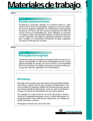 Educación secundaria
43 ESTADO DE LA NACIÓN
ELDESARROLLOHUMANOSOSTENIBLE
1
El planeta se encuentra ubicado en el sistema ALFA Z, a diez
años luz de la Tierra. Es estratégico, porque se encuentra rodea-
do de otros planetas habitados. Su colonización traerá grandes
beneficios a la Tierra, por los enormes yacimientos de NGK, del
cual se extrae un combustible que, al ser utilizado, se convierte
en oxígeno. Existe una atmósfera similar a la del monte Everest;
no hay vegetación, solo algunos organismos similares a los hon-
gos y musgos y se encuentran yacimientos de agua congelada.
Su masa es la 8ª parte de la Tierra.
Materialesdetrabajo—— PARA FOTOCOPIAR Y REPARTIR ——
PASO 1:
PASO 2:
◗ Detalles del planeta Portamí
FICHA 1
Ustedes han sido seleccionados en el planeta Tierra como los mi-
nistros de seguridad. La vida de los colonizadores de este nuevo
planeta depende de ustedes, así como el orden y la tranquilidad
de la nueva colonia. Su misión es proponer al menos cuatro pro-
yectos que ofrezcan seguridad a los colonizadores.
◗ Encargados de la seguridad
FICHA 1
Han sido seleccionados para representar a los periodistas del pla-
neta Tierra; ustedes son los que manejan la información y tie-
nen la misión de proponer medios de comunicación que permi-
tan el intercambio de información, como un aspecto fundamen-
tal para el éxito de la colonización de este nuevo planeta.
Por ejemplo, la construcción de un centro de internet, donde a
través de computadoras puedan enviar y recibir información. La
propuesta puede sonar ridícula pero planteada con inteligencia
puede interesar a muchos.
Propongan al menos tres proyectos más.
◗ Periodistas
FICHA 2
 