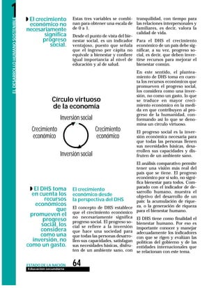 64Educación secundaria
ESTADO DE LA NACIÓN
ELDESARROLLOHUMANOSOSTENIBLE1 Estas tres variables se combi-
nan para obtener una escala de
de 0 a 1.
Desde el punto de vista del bie-
nestar social, es un indicador
ventajoso, puesto que señala
que el ingreso per cápita no
equivale a bienestar y confiere
igual importancia al nivel de
educación y al de salud.
El crecimiento
económico desde
la perspectiva del DHS
El concepto de DHS establece
que el crecimiento económico
no necesariamente significa
progreso social. El progreso so-
cial se refiere a la inversión
que hace una sociedad para
que todas las personas desarro-
llen sus capacidades, satisfagan
sus necesidades básicas, disfru-
ten de un ambiente sano, con
tranquilidad, con tiempo para
las relaciones interpersonales y
familiares, es decir, valora la
calidad de vida.
Para el DHS el crecimiento
económico de un país debe sig-
nificar, a su vez, progreso so-
cial, es decir, que deben inver-
tirse recursos para mejorar el
bienestar común.
En este sentido, el plantea-
miento de DHS toma en cuen-
ta los recursos económicos que
promueven el progreso social,
los considera como una inver-
sión, no como un gasto, lo que
se traduce en mayor creci-
miento económico en la medi-
da en que contribuyen al pro-
greso de la humanidad, con-
formando así lo que se deno-
mina un círculo virtuoso.
El progreso social es la inver-
sión económica necesaria para
que todas las personas llenen
sus necesidades básicas, desa-
rrollen sus capacidades y dis-
fruten de un ambiente sano.
El análisis comparativo permite
tener una visión más real del
país que se tiene. El progreso
económico por sí solo, no signi-
fica bienestar para todos. Com-
parado con el indicador de de-
sarrollo humano, muestra el
objetivo del desarrollo de un
país: la acumulación de rique-
za, o la generación de riqueza
para el bienestar humano.
El DHS tiene como finalidad el
bienestar humano. Por eso es
importante conocer y manejar
adecuadamente los indicadores
con que se rigen y evalúan las
políticas del gobierno y de las
entidades internacionales que
se relacionan con este tema.
◗ El crecimiento
económico no
necesariamente
significa
progreso
social.
◗ El DHS toma
en cuenta los
recursos
económicos
que
promueven el
progreso
social, los
considera
como una
inversión, no
como un gasto.
Círculo virtuoso
de la economía
Inversión social
Inversión social
Crecimiento
económico
Crecimiento
económico
 