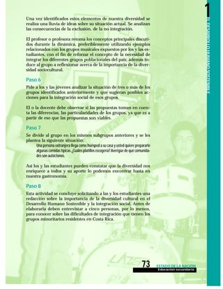 Educación secundaria
73 ESTADO DE LA NACIÓN
ELDESARROLLOHUMANOSOSTENIBLE
1Una vez identificados estos elementos de nuestra diversidad se
realiza una lluvia de ideas sobre su situación actual. Se analizan
las consecuencias de la exclusión, de la no integración.
El profesor o profesora retoma los conceptos principales discuti-
dos durante la dinámica, preferiblemente utilizando ejemplos
relacionados con los grupos musicales expuestos por los y las es-
tudiantes, con el fin de reforzar el concepto de la necesidad de
integrar los diferentes grupos poblacionales del país; además in-
duce al grupo a reflexionar acerca de la importancia de la diver-
sidad sociocultural.
Paso 6
Pide a los y las jóvenes analizar la situación de tres o más de los
grupos identificados anteriormente y que sugieran posibles ac-
ciones para la integración social de esos grupos.
El o la docente debe observar si las propuestas toman en cuen-
ta las diferencias, las particularidades de los grupos, ya que es a
partir de eso que las propuestas son viables.
Paso 7
Se divide al grupo en los mismos subgrupos anteriores y se les
plantea la siguiente situación:
Una persona extranjera llega como huésped a su casa y usted quiere prepararle
algunas comidas típicas.¿Cuáles platillos escogería? Averigüe de qué comunida-
des son autóctonos.
Así los y las estudiantes pueden constatar que la diversidad nos
enriquece a todos y su aporte lo podemos encontrar hasta en
nuestra gastronomía.
Paso 8
Esta actividad se concluye solicitando a las y los estudiantes una
redacción sobre la importancia de la diversidad cultural en el
Desarrollo Humano Sostenible y la integración social. Antes de
elaborarla deben entrevistar a cinco personas, por lo menos,
para conocer sobre las dificultades de integración que tienen los
grupos minoritarios residentes en Costa Rica.
 