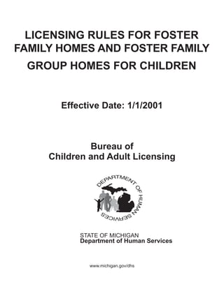 LICENSING RULES FOR FOSTER
FAMILY HOMES AND FOSTER FAMILY
 GROUP HOMES FOR CHILDREN


       Effective Date: 1/1/2001



              Bureau of
     Children and Adult Licensing




           STATE OF MICHIGAN
           Department of Human Services


              www.michigan.gov/dhs
 