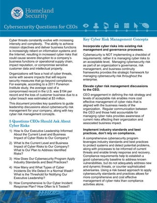 Cyb 
ersecurity 
Que 
stions for CEO 
s 
Cyber threats constantly evolve with increasing intensity and complexity. The ability to achieve mission objectives and deliver business functions is increasingly reliant on information systems and the Internet, resulting in increased cyber risks that could cause severe disruption to a company’s business functions or operational supply chain, impact reputation, or compromise sensitive customer data and intellectual property. 
Organizations will face a host of cyber threats, some with severe impacts that will require security measures that go beyond compliance. For example, according to a 2011 Ponemon Institute study, the average cost of a compromised record in the U.S. was $194 per record and the loss of customer business due to a cyber breach was estimated at $3 million. 
This document provides key questions to guide leadership discussions about cybersecurity risk management for your company, along with key cyber risk management concepts. 
5 Questions CEOs Should Ask About Cyber Risks 
1) How Is Our Executive Leadership Informed About the Current Level and Business Impact of Cyber Risks to Our Company? 
2) What Is the Current Level and Business Impact of Cyber Risks to Our Company? What Is Our Plan to Address Identified Risks? 
3) How Does Our Cybersecurity Program Apply Industry Standards and Best Practices? 
4) How Many and What Types of Cyber Incidents Do We Detect In a Normal Week? What is the Threshold for Notifying Our Executive Leadership? 
5) How Comprehensive Is Our Cyber Incident Response Plan? How Often Is It Tested? 
Key Cyber Risk Management Concepts 
Incorporate cyber risks into existing risk management and governance processes. 
Cybersecurity is NOT implementing a checklist of requirements; rather it is managing cyber risks to an acceptable level. Managing cybersecurity risk as part of an organization’s governance, risk management, and business continuity frameworks provides the strategic framework for managing cybersecurity risk throughout the enterprise. 
Elevate cyber risk management discussions to the CEO. 
CEO engagement in defining the risk strategy and levels of acceptable risk enables more cost effective management of cyber risks that is aligned with the business needs of the organization. Regular communication between the CEO and those held accountable for managing cyber risks provides awareness of current risks affecting their organization and associated business impact. 
Implement industry standards and best 
practices, don’t rely on compliance. 
A comprehensive cybersecurity program leverages industry standards and best practices to protect systems and detect potential problems, along with processes to be informed of current threats and enable timely response and recovery. Compliance requirements help to establish a good cybersecurity baseline to address known vulnerabilities, but do not adequately address new and dynamic threats, or counter sophisticated adversaries. Using a risk based approach to apply cybersecurity standards and practices allows for more comprehensive and cost effective management of cyber risks than compliance activities alone.  