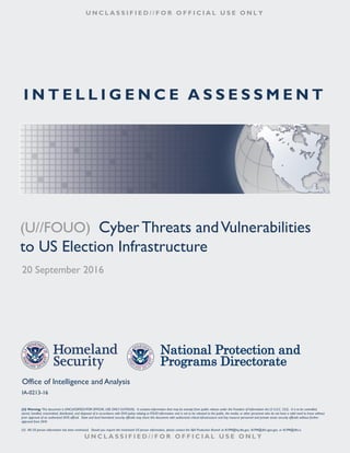I N T E L L I G E N C E A S S E S S M E N T
U N C L A S S I F I E D / / F O R O F F I C I A L U S E O N L Y
(U//FOUO) CyberThreats andVulnerabilities
to US Election Infrastructure
20 September 2016
National Protection and
Programs Directorate
Office of Intelligence and Analysis
IA-0213-16
(U) Warning: This document is UNCLASSIFIED//FOR OFFICIAL USE ONLY (U//FOUO). It contains information that may be exempt from public release under the Freedom of Information Act (5 U.S.C. 552). It is to be controlled,
stored, handled, transmitted, distributed, and disposed of in accordance with DHS policy relating to FOUO information and is not to be released to the public, the media, or other personnel who do not have a valid need to know without
prior approval of an authorized DHS official. State and local homeland security officials may share this document with authorized critical infrastructure and key resource personnel and private sector security officials without further
approval from DHS
(U) All US person information has been minimized. Should you require the minimized US person information, please contact the I&A Production Branch at IA.PM@hq.dhs.gov, IA.PM@dhs.sgov.gov, or IA.PM@dhs.ic.
U N C L A S S I F I E D / / F O R O F F I C I A L U S E O N L Y
 