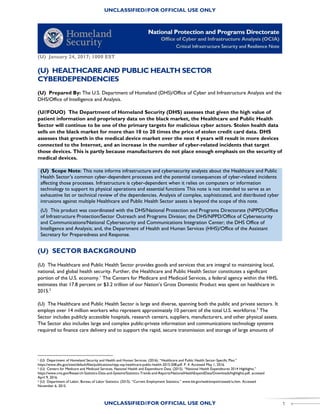 UNCLASSIFIED//FOR OFFICIAL USE ONLY
UNCLASSIFIED//FOR OFFICIAL USE ONLY 1
(U) January 24, 2017; 1000 EST
(U) HEALTHCAREAND PUBLIC HEALTH SECTOR
CYBERDEPENDENCIES
(U) Prepared By: The U.S. Department of Homeland (DHS)/Office of Cyber and Infrastructure Analysis and the
DHS/Office of Intelligence and Analysis.
(U//FOUO) The Department of Homeland Security (DHS) assesses that given the high value of
patient information and proprietary data on the black market, the Healthcare and Public Health
Sector will continue to be one of the primary targets for malicious cyber actors. Stolen health data
sells on the black market for more than 10 to 20 times the price of stolen credit card data. DHS
assesses that growth in the medical device market over the next 4 years will result in more devices
connected to the Internet, and an increase in the number of cyber-related incidents that target
those devices. This is partly because manufacturers do not place enough emphasis on the security of
medical devices.
(U) Scope Note: This note informs infrastructure and cybersecurity analysts about the Healthcare and Public
Health Sector’s common cyber-dependent processes and the potential consequences of cyber-related incidents
affecting those processes. Infrastructure is cyber-dependent when it relies on computers or information
technology to support its physical operations and essential functions This note is not intended to serve as an
exhaustive list or technical review of the dependencies. Analysis of complex, sophisticated, and distributed cyber
intrusions against multiple Healthcare and Public Health Sector assets is beyond the scope of this note.
(U) This product was coordinated with the DHS/National Protection and Programs Directorate (NPPD)/Office
of Infrastructure Protection/Sector Outreach and Programs Division; the DHS/NPPD/Office of Cybersecurity
and Communications/National Cybersecurity and Communications Integration Center; the DHS Office of
Intelligence and Analysis; and, the Department of Health and Human Services (HHS)/Office of the Assistant
Secretary for Preparedness and Response.
(U) SECTOR BACKGROUND
(U) The Healthcare and Public Health Sector provides goods and services that are integral to maintaining local,
national, and global health security. Further, the Healthcare and Public Health Sector constitutes a significant
portion of the U.S. economy.1
The Centers for Medicare and Medicaid Services, a federal agency within the HHS,
estimates that 17.8 percent or $3.2 trillion of our Nation’s Gross Domestic Product was spent on healthcare in
2015.2
(U) The Healthcare and Public Health Sector is large and diverse, spanning both the public and private sectors. It
employs over 14 million workers who represent approximately 10 percent of the total U.S. workforce.3
The
Sector includes publicly accessible hospitals, research centers, suppliers, manufacturers, and other physical assets.
The Sector also includes large and complex public-private information and communications technology systems
required to finance care delivery and to support the rapid, secure transmission and storage of large amounts of
1 (U) Department of Homeland Security and Health and Human Services. (2016). “Healthcare and Public Health Sector-Specific Plan.”
https://www.dhs.gov/sites/default/files/publications/nipp-ssp-healthcare-public-health-2015-508.pdf. P. 4. Accessed May 1, 2016.
2 (U) Centers for Medicare and Medicaid Services, National Health and Expenditure Data. (2015). “National Health Expenditures 2014 Highlights.”
https://www.cms.gov/Research-Statistics-Data-and-Systems/Statistics-Trends-and-Reports/NationalHealthExpendData/Downloads/highlights.pdf, accessed
April 9, 2016.
3 (U) Department of Labor, Bureau of Labor Statistics. (2015). “Current Employment Statistics.” www.bls.gov/web/empsit/ceseeb1a.htm. Accessed
November 6, 2015.
 