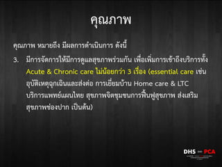 คุณภาพ
คุณภาพ หมายถึง มีผลการดาเนินการ ดังนี้
3. มีการจัดการให้มีการดูแลสุขภาพร่วมกัน เพื่อเพิ่มการเข้าถึงบริการทั้ง
Acute & Chronic care ไม่น้อยกว่า 3 เรื่อง (essential care เช่น
อุบัติเหตุฉุกเฉินและส่งต่อ การเยี่ยมบ้าน Home care & LTC
บริการแพทย์แผนไทย สุขภาพจิตชุมชนการฟื้นฟูสุขภาพ ส่งเสริม
สุขภาพช่องปาก เป็นต้น)
 