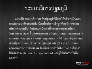 ระบบบริการปฐมภูมิ
หมายถึง ระบบบริการระดับปฐมภูมิที่มีการให้บริการเป็นแบบ
ผสมผสานองค์รวมและต่อเนื่องทั้งบริการเชิงรุกเพื่อสร้างสุขภาพ
บริการควบคุมป้องกันโรคและปัญหาที่คุกคามสุขภาพ บริการ
รักษาพยาบาลและฟื้นฟูสมรรถภาพ สนับสนุนระบบการดูแลสุขภาพ
ตนเองและครอบครัว มีระบบการดูแลสุขภาพที่บ้านและที่ชุมชนและ
เชื่อมโยงกับระบบบริการระดับทุติยภูมิ ตติยภูมิ อย่างเป็นระบบมี
คุณภาพและมีประสิทธิภาพ โดยมีประชากรที่เป็นเป้าหมายในการ
ให้บริการ (catchments population) และผู้ให้บริการเป็นทีม
สุขภาพ
 