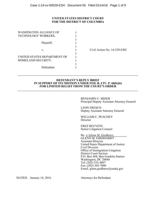 UNITED STATES DISTRICT COURT
FOR THE DISTRICT OF COLUMBIA
WASHINGTON ALLIANCE OF
TECHNOLOGY WORKERS,
Plaintiff,
v.
UNITED STATES DEPARTMENT OF
HOMELAND SECURITY,
Defendant.
)
)
)
)
)
)
)
)
)
)
)
Civil Action No. 14-529-ESH
DEFENDANT’S REPLY BRIEF
IN SUPPORT OF ITS MOTION UNDER FED. R. CIV. P. 60(b)(6)
FOR LIMITED RELIEF FROM THE COURT’S ORDER
BENJAMIN C. MIZER
Principal Deputy Assistant Attorney General
LEON FRESCO
Deputy Assistant Attorney General
WILLIAM C. PEACHEY
Director
EREZ REUVENI
Senior Litigation Counsel
By: s/ Glenn M. Girdharry
GLENN M. GIRDHARRY
Assistant Director
United States Department of Justice
Civil Division
Office of Immigration Litigation
District Court Section
P.O. Box 868, Ben Franklin Station
Washington, DC 20044
Tel: (202) 532-4807
Fax: (202) 305-7000
Email: glenn.girdharry@usdoj.gov
DATED: January 14, 2016 Attorneys for Defendant
Case 1:14-cv-00529-ESH Document 50 Filed 01/14/16 Page 1 of 9
 