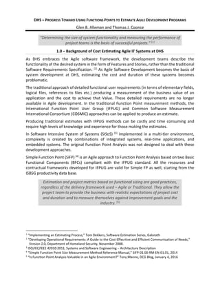 DHS ‒ PROGRESS TOWARD USING FUNCTIONS POINTS TO ESTIMATE AGILE DEVELOPMENT PROGRAMS
Glen B. Alleman and Thomas J. Coonce
“Determining the size of system functionality and measuring the performance of
project teams is the basis of successful projects.” [1]
1.0 ‒ Background of Cost Estimating Agile IT Systems at DHS
As DHS embraces the Agile software framework, the development teams describe the
functionality of the desired system in the form of Features and Stories, rather than the traditional
Software Requirements Specification. [2]
As Agile Software Development becomes the basis of
system development at DHS, estimating the cost and duration of these systems becomes
problematic.
The traditional approach of detailed functional user requirements (in terms of elementary fields,
logical files, references to files etc.) producing a measurement of the business value of an
application and the cost to achieve that Value. These detailed requirements are no longer
available in Agile development. In the traditional Function Point measurement methods, the
International Function Point User Group (IFPUG) and Common Software Measurement
International Consortium (COSMIC) approaches can be applied to produce an estimate.
Producing traditional estimates with IFPUG methods can be costly and time consuming and
require high levels of knowledge and experience for those making the estimates.
In Software Intensive System of Systems (SISoS) [3]
implemented in a multi-tier environment,
complexity is created by combinations of integrated systems, real-time applications, and
embedded systems. The original Function Point Analysis was not designed to deal with these
development approaches.
Simple Function Point (SiFP) [4]
is an Agile approach to Function Point Analysis based on two Basic
Functional Components (BFCs) compliant with the IFPUG standard. All the resources and
contractual frameworks developed for IFPUG are valid for Simple FP as well, starting from the
ISBSG productivity data base.
Estimation and project metrics based on functional sizing are good practices,
regardless of the delivery framework used ‒ Agile or Traditional. They allow the
project team to provide the business with realistic expectations of project cost
and duration and to measure themselves against improvement goals and the
industry. [5]
1
“Implementing an Estimating Process,” Tom Dekkers, Software Estimation Series, Galorath
2
“Developing Operational Requirements: A Guide to the Cost-Effecrtive and Efficient Communication of Needs,”
Version 2.0, Department of Homeland Security, November 2008.
3
ISO/IEC/IEEE 42010:2011, Systems and Software Engineering ‒ Architecture Description
4
“Simple Function Point Size Measurement Method Reference Manual,” SiFP-01.00-RM-EN-01.01, 2014
5
“Is Function Point Analysis Valuable in an Agile Environment?” Tony Manno, DCG Blog, January 4, 2016
 