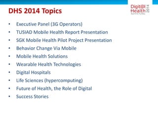 DHS 2014 Topics
• Executive Panel (3G Operators)
• TUSIAD Mobile Health Report Presentation
• SGK Mobile Health Pilot Project Presentation
• Behavior Change Via Mobile
• Mobile Health Solutions
• Wearable Health Technologies
• Digital Hospitals
• Life Sciences (hypercomputing)
• Future of Health, the Role of Digital
• Success Stories
 