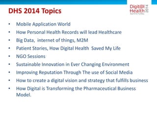 DHS 2014 Topics
• Mobile Application World
• How Personal Health Records will lead Healthcare
• Big Data, internet of things, M2M
• Patient Stories, How Digital Health Saved My Life
• NGO Sessions
• Sustainable Innovation in Ever Changing Environment
• Improving Reputation Through The use of Social Media
• How to create a digital vision and strategy that fulfills business
• How Digital is Transforming the Pharmaceutical Business
Model.
 