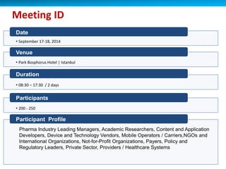Date
• September 17-18, 2014
Meeting ID
Venue
• Park Bosphorus Hotel | Istanbul
Duration
• 08:30 – 17:30 / 2 days
Participants
• 200 - 250
Participant Profile
Pharma Industry Leading Managers, Academic Researchers, Content and Application
Developers, Device and Technology Vendors, Mobile Operators / Carriers,NGOs and
International Organizations, Not-for-Profit Organizations, Payers, Policy and
Regulatory Leaders, Private Sector, Providers / Healthcare Systems
 