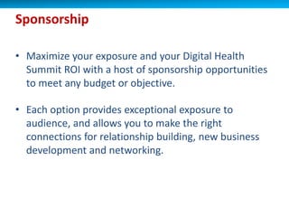• Maximize your exposure and your Digital Health
Summit ROI with a host of sponsorship opportunities
to meet any budget or objective.
• Each option provides exceptional exposure to
audience, and allows you to make the right
connections for relationship building, new business
development and networking.
Sponsorship
 