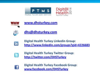 www.dhsturkey.com
dhs@dhsturkey.com
Digital Health Turkey Linkedin Group:
http://www.linkedin.com/groups?gid=4226683
Digital Health Turkey Twitter Group:
http://twitter.com/DHSTurkey
Digital Health Turkey Facebook Group:
www.facebook.com/DHSTurkey
 