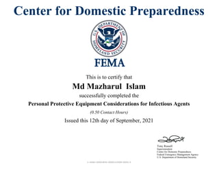 1-2042-00001855-0000110309-0003-3
Tony Russell
Superintendent
Center for Domestic Preparedness
Federal Emergency Management Agency
U.S. Department of Homeland Security
Center for Domestic Preparedness
This is to certify that
Md Mazharul Islam
successfully completed the
Personal Protective Equipment Considerations for Infectious Agents
Issued this 12th day of September, 2021
(0.50 Contact Hours)
 